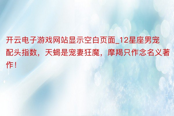 开云电子游戏网站显示空白页面_12星座男宠配头指数，天蝎是宠妻狂魔，摩羯只作念名义著作！