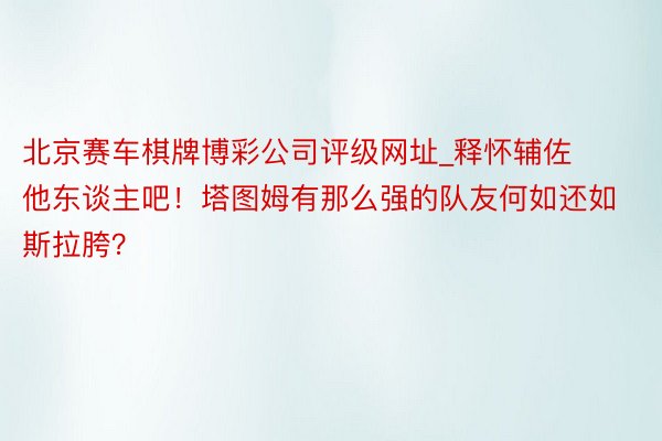 北京赛车棋牌博彩公司评级网址_释怀辅佐他东谈主吧！塔图姆有那么强的队友何如还如斯拉胯？