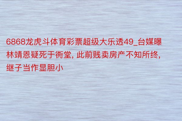 6868龙虎斗体育彩票超级大乐透49_台媒曝林靖恩疑死于衖堂, 此前贱卖房产不知所终, 继子当作显胆小