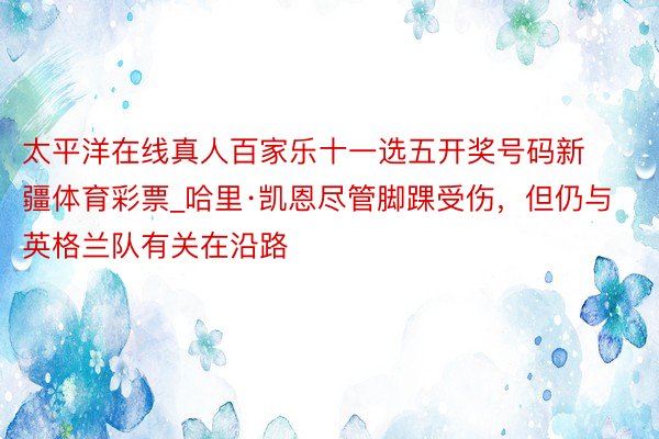 太平洋在线真人百家乐十一选五开奖号码新疆体育彩票_哈里·凯恩尽管脚踝受伤，但仍与英格兰队有关在沿路