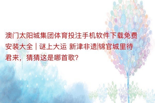 澳门太阳城集团体育投注手机软件下载免费安装大全 | 谜上大运 新津非遗|锦官城里待君来，猜猜这是哪首歌？