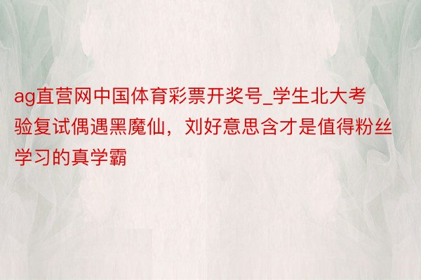 ag直营网中国体育彩票开奖号_学生北大考验复试偶遇黑魔仙，刘好意思含才是值得粉丝学习的真学霸