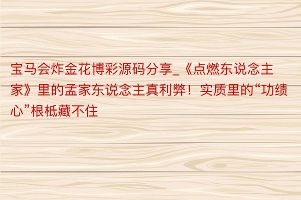 宝马会炸金花博彩源码分享_《点燃东说念主家》里的孟家东说念主真利弊！实质里的“功绩心”根柢藏不住