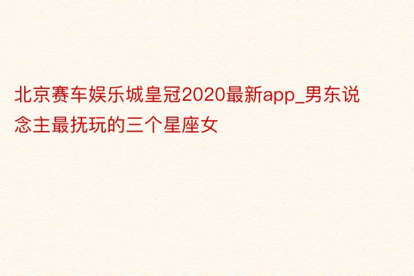 北京赛车娱乐城皇冠2020最新app_男东说念主最抚玩的三个星座女