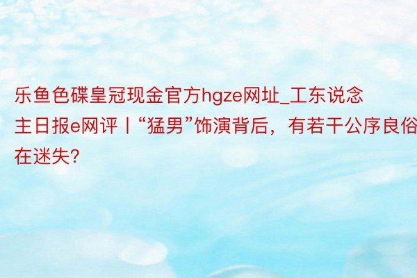 乐鱼色碟皇冠现金官方hgze网址_工东说念主日报e网评丨“猛男”饰演背后，有若干公序良俗在迷失？