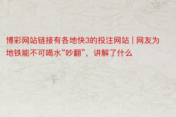 博彩网站链接有各地快3的投注网站 | 网友为地铁能不可喝水“吵翻”，讲解了什么