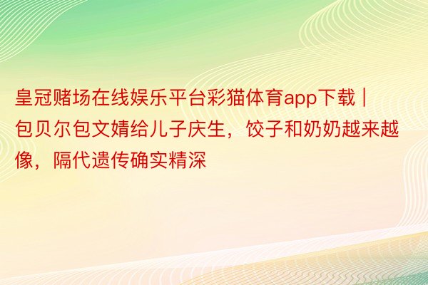 皇冠赌场在线娱乐平台彩猫体育app下载 | 包贝尔包文婧给儿子庆生，饺子和奶奶越来越像，隔代遗传确实精深