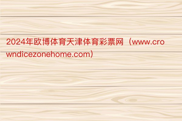 2024年欧博体育天津体育彩票网（www.crowndicezonehome.com）