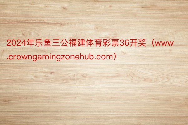 2024年乐鱼三公福建体育彩票36开奖（www.crowngamingzonehub.com）