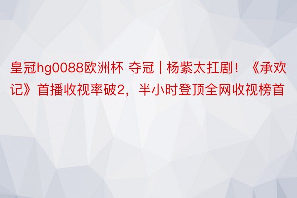 皇冠hg0088欧洲杯 夺冠 | 杨紫太扛剧！《承欢记》首播收视率破2，半小时登顶全网收视榜首