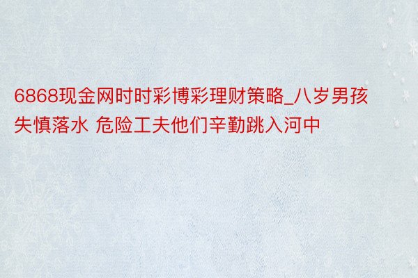 6868现金网时时彩博彩理财策略_八岁男孩失慎落水 危险工夫他们辛勤跳入河中