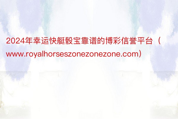 2024年幸运快艇骰宝靠谱的博彩信誉平台（www.royalhorseszonezonezone.com）