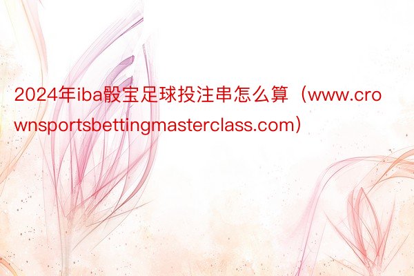 2024年iba骰宝足球投注串怎么算（www.crownsportsbettingmasterclass.com）