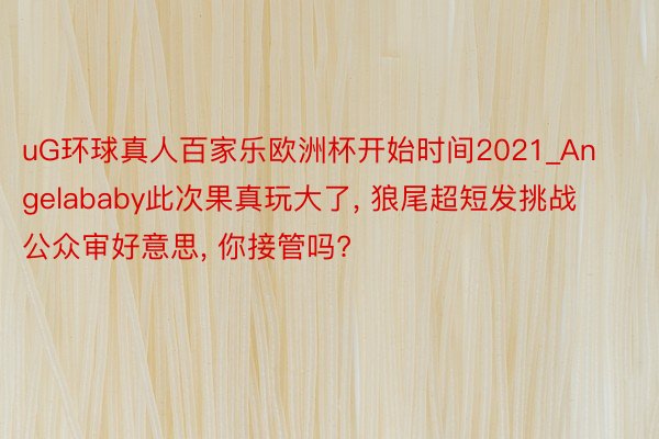 uG环球真人百家乐欧洲杯开始时间2021_Angelababy此次果真玩大了, 狼尾超短发挑战公众审好意思, 你接管吗?