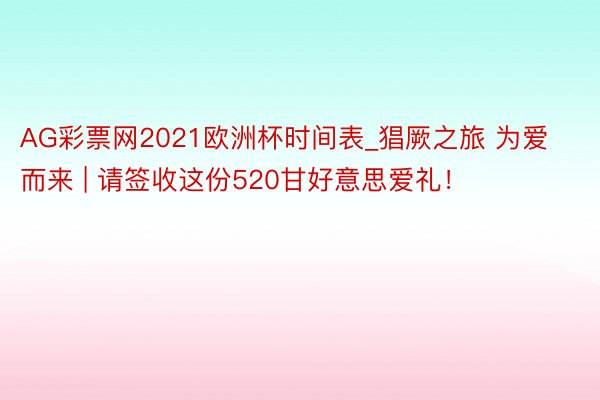 AG彩票网2021欧洲杯时间表_猖厥之旅 为爱而来 | 请签收这份520甘好意思爱礼！