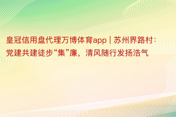 皇冠信用盘代理万博体育app | 苏州界路村：党建共建徒步“集”廉，清风随行发扬浩气