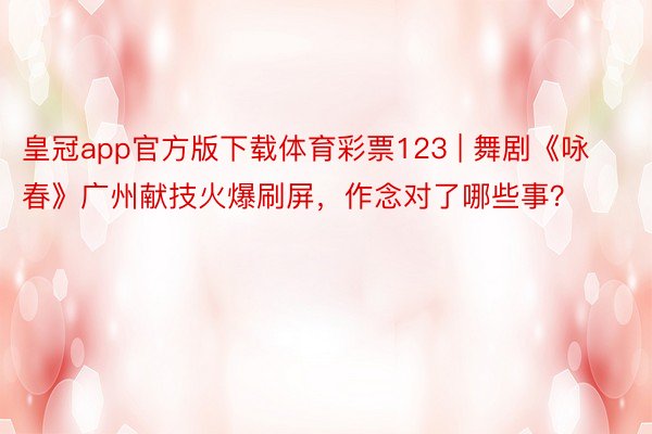 皇冠app官方版下载体育彩票123 | 舞剧《咏春》广州献技火爆刷屏，作念对了哪些事？