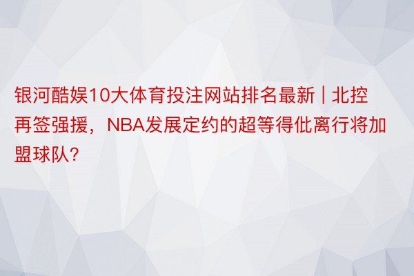 银河酷娱10大体育投注网站排名最新 | 北控再签强援，NBA发展定约的超等得仳离行将加盟球队？