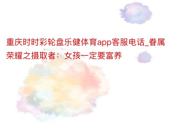 重庆时时彩轮盘乐健体育app客服电话_眷属荣耀之摄取者：女孩一定要富养