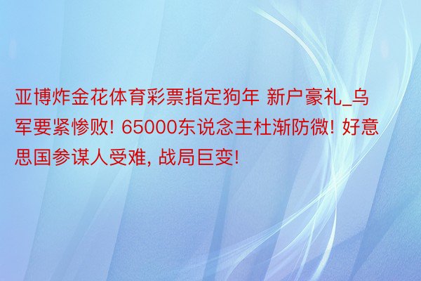 亚博炸金花体育彩票指定狗年 新户豪礼_乌军要紧惨败! 65000东说念主杜渐防微! 好意思国参谋人受难, 战局巨变!