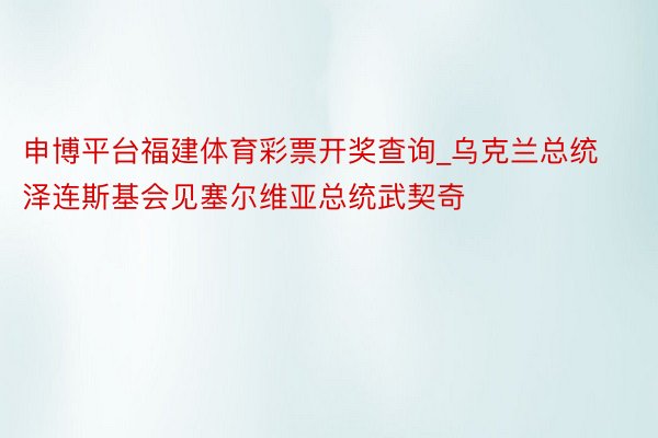 申博平台福建体育彩票开奖查询_乌克兰总统泽连斯基会见塞尔维亚总统武契奇