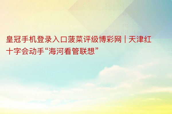 皇冠手机登录入口菠菜评级博彩网 | 天津红十字会动手“海河看管联想”