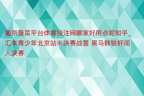 葡京菠菜平台体育投注网哪家好用点呢知乎_汇丰青少年北京站半决赛战罢 黑马韩锐轩闯入决赛