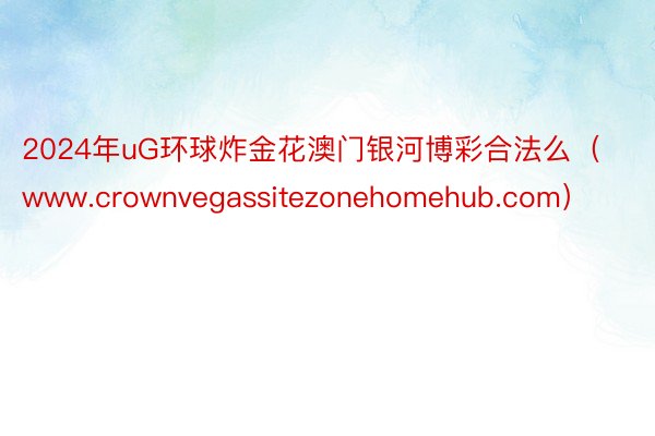 2024年uG环球炸金花澳门银河博彩合法么（www.crownvegassitezonehomehub.com）