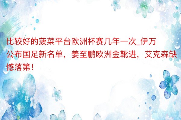 比较好的菠菜平台欧洲杯赛几年一次_伊万公布国足新名单，姜至鹏