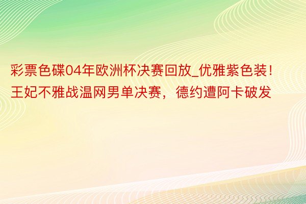 彩票色碟04年欧洲杯决赛回放_优雅紫色装！王妃不雅战温网男单