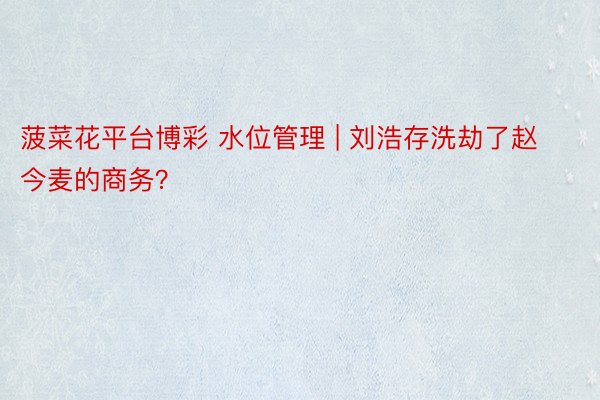 菠菜花平台博彩 水位管理 | 刘浩存洗劫了赵今麦的商务？