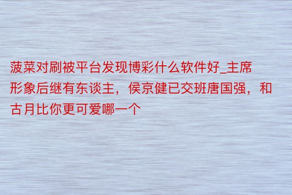 菠菜对刷被平台发现博彩什么软件好_主席形象后继有东谈主，侯京健已交班唐国强，和古月比你更可爱哪一个