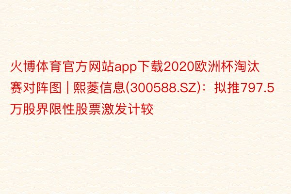 火博体育官方网站app下载2020欧洲杯淘汰赛对阵图 | 熙菱信息(300588.SZ)：拟推797.5万股界限性股票激发计较