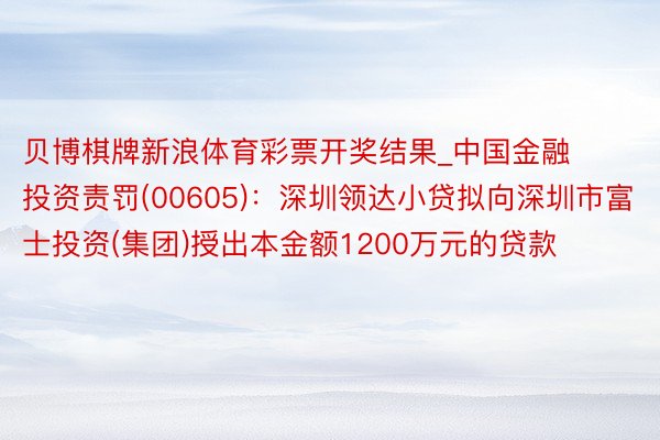 贝博棋牌新浪体育彩票开奖结果_中国金融投资责罚(00605)：深圳领达小贷拟向深圳市富士投资(集团)授出本金额1200万元的贷款