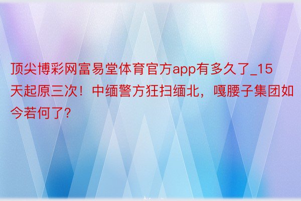 顶尖博彩网富易堂体育官方app有多久了_15天起原三次！中缅