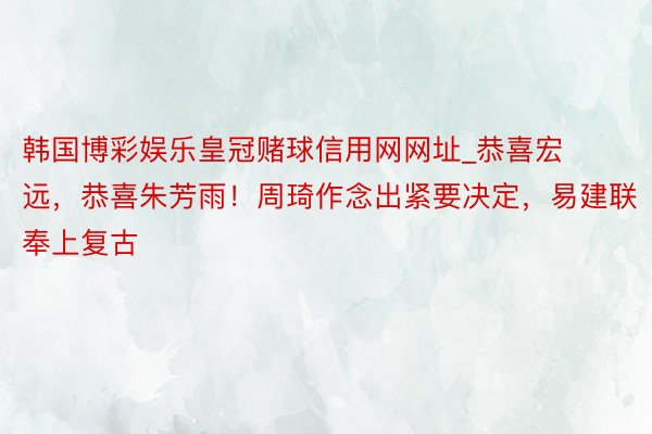 韩国博彩娱乐皇冠赌球信用网网址_恭喜宏远，恭喜朱芳雨！周琦作念出紧要决定，易建联奉上复古