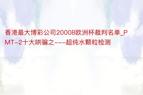 香港最大博彩公司20008欧洲杯裁判名单_PMT-2十大哄骗之---超纯水颗粒检测